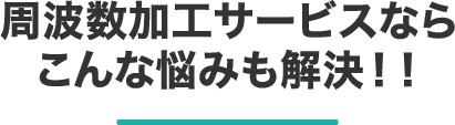 周波数加工サービスならこんな悩みも解決！！