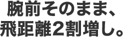 腕前そのまま、飛距離2割増し。