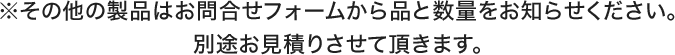 ※その他の製品はお問合せフォームから品と数量をお知らせください。別途お見積りさせて頂きます。